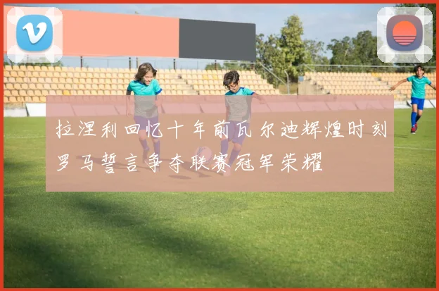 拉涅利回忆十年前瓦尔迪辉煌时刻罗马誓言争夺联赛冠军荣耀