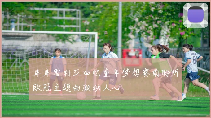 库库雷利亚回忆童年梦想赛前聆听欧冠主题曲激动人心