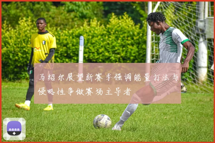 马绍尔展望新赛季强调能量打法与侵略性争做赛场主导者