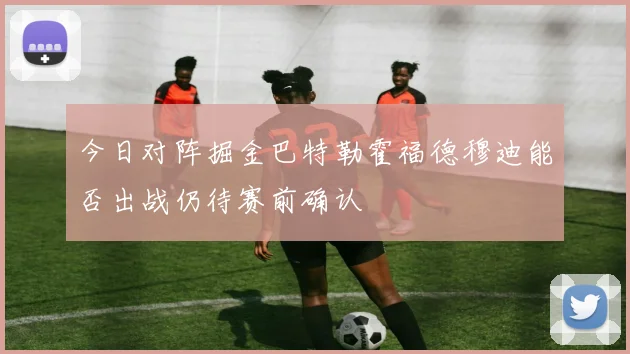 今日对阵掘金巴特勒霍福德穆迪能否出战仍待赛前确认