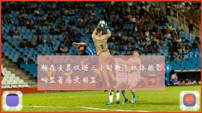 瀚森凌晨仅睡三小时赶飞机体能影响显著感受明显