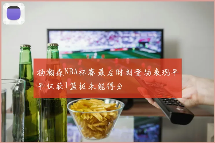 杨瀚森NBA杯赛最后时刻登场表现平平仅获1篮板未能得分