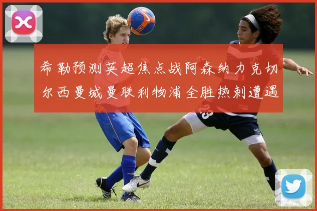 希勒预测英超焦点战阿森纳力克切尔西曼城曼联利物浦全胜热刺遭遇失利