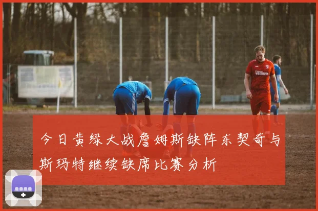 今日黄绿大战詹姆斯缺阵东契奇与斯玛特继续缺席比赛分析