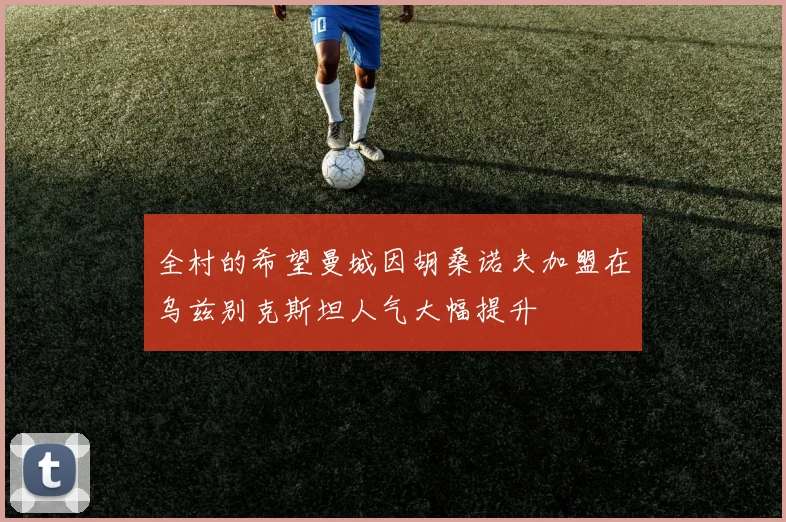全村的希望曼城因胡桑诺夫加盟在乌兹别克斯坦人气大幅提升