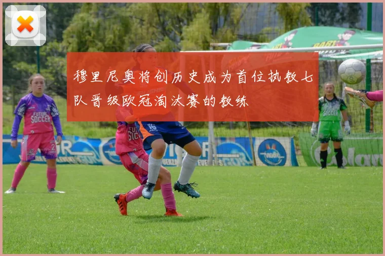 穆里尼奥将创历史成为首位执教七队晋级欧冠淘汰赛的教练