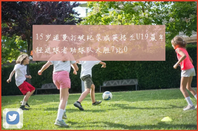15岁道曼打破纪录成英格兰U19最年轻进球者助球队大胜7比0