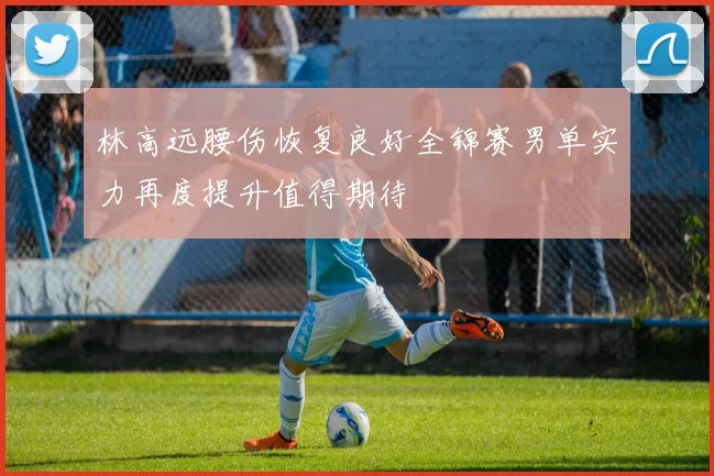 林高远腰伤恢复良好全锦赛男单实力再度提升值得期待
