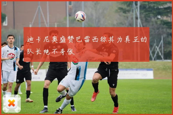 迪卡尼奥盛赞巴雷西称其为真正的队长绝不夸张